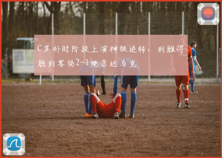 C罗补时阶段上演神级逆转,利雅得胜利客场2-1绝杀达马克