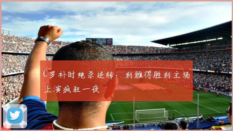 C罗补时绝杀逆转，利雅得胜利主场上演疯狂一夜