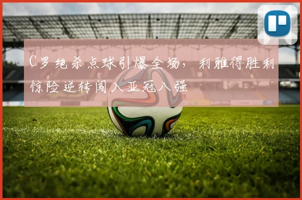 C罗绝杀点球引爆全场，利雅得胜利惊险逆转闯入亚冠八强