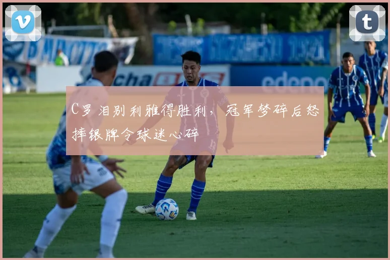 C罗泪别利雅得胜利,冠军梦碎后怒摔银牌令球迷心碎