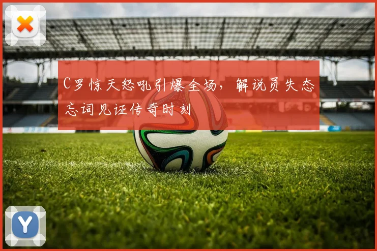 C罗惊天怒吼引爆全场,解说员失态忘词见证传奇时刻