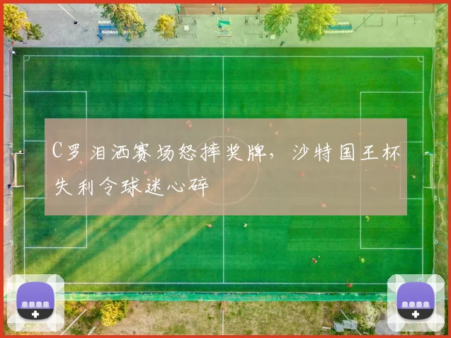 C罗泪洒赛场怒摔奖牌,沙特国王杯失利令球迷心碎