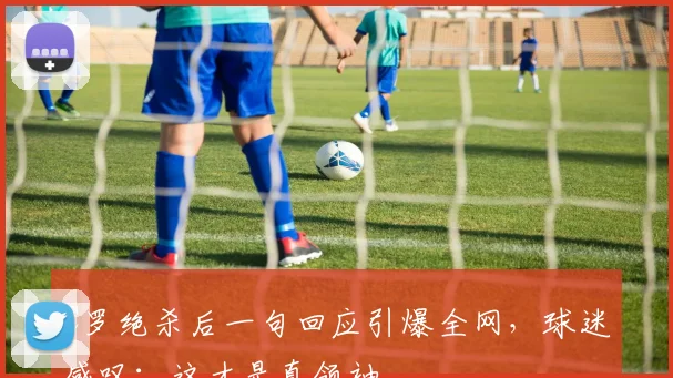 C罗绝杀后一句回应引爆全网,球迷感叹:这才是真领袖